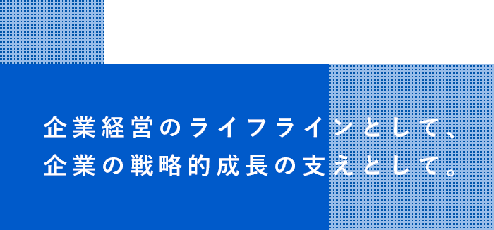 企業経営のライフラインとして、企業の戦略的成長の支えとして。
